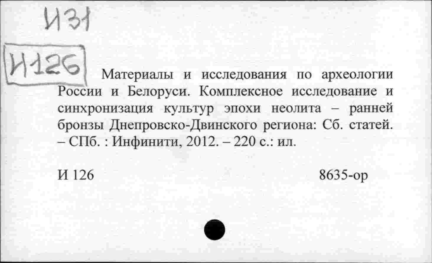 ﻿WM
' Материалы и исследования по археологии России и Белоруси. Комплексное исследование и синхронизация культур эпохи неолита - ранней
бронзы Днепровско-Двинского региона: Сб. статей.
- СПб. : Инфинити, 2012. - 220 с.: ил.
И 126
8635-ор